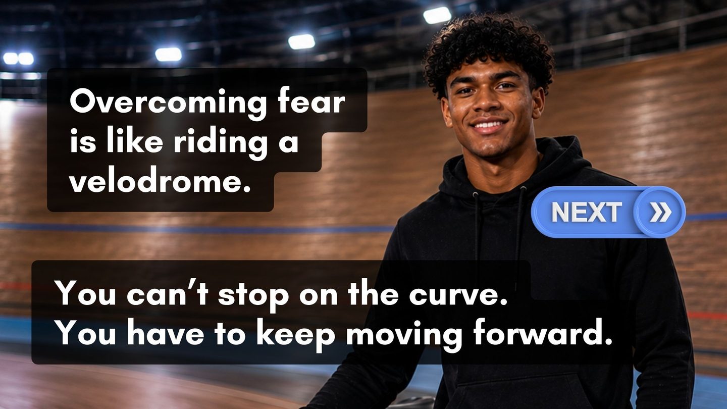 Overcoming fear is like riding a velodrome. You cannot stop on the curve. You have to keep moving forward.
